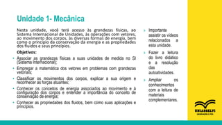 Unidade 1- Mecânica
Nesta unidade, você terá acesso às grandezas físicas, ao
Sistema Internacional de Unidades, às operações com vetores,
ao movimento dos corpos, às diversas formas de energia, bem
como o princípio da conservação da energia e as propriedades
dos fluidos e seus princípios.
Objetivos:
• Associar as grandezas físicas a suas unidades de medida no SI
(Sistema Internacional);
• Empregar a matemática dos vetores em problemas com grandezas
vetoriais;
• Classificar os movimentos dos corpos, explicar a sua origem e
reconhecer as forças atuantes;
• Conhecer os conceitos de energia associados ao movimento e à
configuração dos corpos e entender a importância do conceito de
conservação de energia;
• Conhecer as propriedades dos fluidos, bem como suas aplicações e
princípios.
» Importante
assistir os vídeos
relacionados a
esta unidade.
» Fazer a leitura
do livro didático
e a resolução
das
autoatividades.
» Ampliar os
conhecimentos
com a leitura de
materiais
complementares.
 