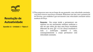 Questão 11 – Unidade 1 – Tópico 3
Resolução de
Autoatividade Resposta: Um corpo tende a permanecer em
repouso ou em movimento retilíneo uniforme a
não ser que sobre ele atue uma força resultante
diferente de zero, ∑F = 0. Se a força resultante é
nula a aceleração também é nula,
consequentemente o corpo permanece com
velocidade constante.
 
