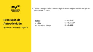 Questão 6 – Unidade 1 – Tópico 4
Resolução de
Autoatividade
Ec = ½.m.v²
Ec = ½. 8. 20²
Ec = 1.600J
Dados:
m = 8kg
V = 72km/h = 20m/s
 