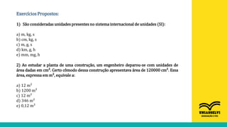 Exercícios Propostos:
1) São consideradas unidades presentes no sistema internacional de unidades (SI):
a) m, kg, s
b) cm, kg, s
c) m, g, s
d) km, g, h
e) mm, mg, h
2) Ao estudar a planta de uma construção, um engenheiro deparou-se com unidades de
área dadas em cm². Certo cômodo dessa construção apresentava área de 120000 cm². Essa
área, expressa em m², equivale a:
a) 12 m²
b) 1200 m²
c) 12 m²
d) 346 m²
e) 0,12 m²
 