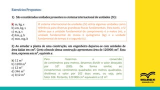 Exercícios Propostos:
1) São consideradas unidades presentes no sistema internacional de unidades (SI):
a) m, kg, s
b) cm, kg, s
c) m, g, s
d) km, g, h
e) mm, mg, h
X O sistema internacional de unidades (SI) utiliza algumas unidades como
referência para diversas grandezas físicas fundamentais. Para tanto, o SI
define que a unidade fundamental de comprimento é o metro (m), a
unidade fundamental de massa é quilograma (kg) e a unidade
fundamental de tempo é o segundo (s).
2) Ao estudar a planta de uma construção, um engenheiro deparou-se com unidades de
área dadas em cm². Certo cômodo dessa construção apresentava área de 120000 cm². Essa
área, expressa em m², equivale a:
a) 12 m²
b) 1200 m²
c) 12 m²
d) 346 m²
e) 0,12 m²
Para fazermos a conversão
de centímetros para metros, devemos dividir o valor desejado
por 10² (100). De forma similar, ao
convertermos centímetros quadrados em metros quadrados,
dividimos o valor por 102 duas vezes, ou seja, pelo
fator 104. Portanto, 120 000 cm² equivalem a 12 m².
X
 