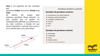 Vetor é um segmento de reta orientado
que
apresenta módulo (tamanho), direção e se
ntido.
Os vetores são usados para
expressar grandezas físicas vetoriais, ou
seja, aquelas que só podem ser
completamente definidas se conhecemos o
seu valor numérico, a direção em que
atuam (horizontal e vertical), bem como o
seu o sentido (para cima, para baixo).
 
