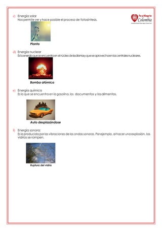 c) Energía solar
Nos permite ver y hace posible el proceso de fotosíntesis.
Planta
d) Energía nuclear
Eslaenergíaqueseencuentraenelnúcleodelosátomosyqueseaprovechaenlascentralesnucleares.
Bomba atómica
e) Energía química
Es la que se encuentra en la gasolina, los documentos y losalimentos.
Auto desplazándose
f) Energía sonora:
Esla producida por las vibraciones de las ondas sonoras. Porejemplo, al hacer una explosión, los
vidrios se rompen.
Ruptura del vidrio
 