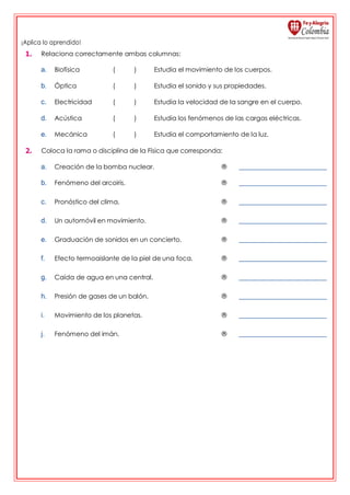 ¡Aplica lo aprendido!
1. Relaciona correctamente ambas columnas:
a. Biofísica ( ) Estudia el movimiento de los cuerpos.
b. Óptica ( ) Estudia el sonido y sus propiedades.
c. Electricidad ( ) Estudia la velocidad de la sangre en el cuerpo.
d. Acústica ( ) Estudia los fenómenos de las cargas eléctricas.
e. Mecánica ( ) Estudia el comportamiento de la luz.
2. Coloca la rama o disciplina de la Física que corresponda:
a. Creación de la bomba nuclear. ®
b. Fenómeno del arcoiris. ®
c. Pronóstico del clima. ®
d. Un automóvil en movimiento. ®
e. Graduación de sonidos en un concierto. ®
f. Efecto termoaislante de la piel de una foca. ®
g. Caída de agua en una central. ®
h. Presión de gases de un balón. ®
i. Movimiento de los planetas. ®
j. Fenómeno del imán. ®
 