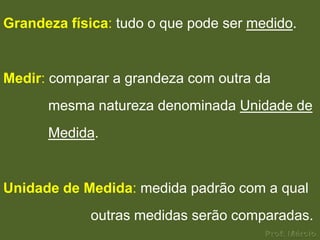 Grandeza física: tudo o que pode ser medido.


Medir: comparar a grandeza com outra da
      mesma natureza denominada Unidade de
      Medida.


Unidade de Medida: medida padrão com a qual
             outras medidas serão comparadas.
 