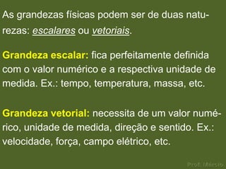 As grandezas físicas podem ser de duas natu-
rezas: escalares ou vetoriais.

Grandeza escalar: fica perfeitamente definida
com o valor numérico e a respectiva unidade de
medida. Ex.: tempo, temperatura, massa, etc.

Grandeza vetorial: necessita de um valor numé-
rico, unidade de medida, direção e sentido. Ex.:
velocidade, força, campo elétrico, etc.
 