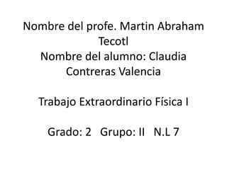 Nombre del profe. Martin Abraham
             Tecotl
  Nombre del alumno: Claudia
      Contreras Valencia

  Trabajo Extraordinario Física I

    Grado: 2 Grupo: II N.L 7
 