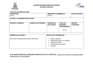 COLEGIO DE BACHILLERES DE CHIAPAS
SECUENCIA DIDÁCTICA

A) DATOS DE IDENTIFICACIÓN
ASIGNATURA:
Física I.

SEMESTRE O SUBMÓDULO:
Tercero.

CICLO ESCOLAR:

PLANTEL Y COORDINACIÓN DE ZONA:

DOCENTE O ASESOR:

CORREO ELECTRÓNICO:

PERIODO DE
APLICACIÓN:

TOTAL DE
GRUPOS
SESIONES
ATENDIDOS:
PROGRAMADAS:
20 hrs.

NOMBRE DEL BLOQUE I:
Reconoces el lenguaje técnico básico de la física.

OBJETOS DE APRENDIZAJE:
Método Científico.
Magnitudes físicas y su medición.
Notación científica.
Instrumentos de medición.
Vectores.

B) SITUACIÓN DIDÁCTICA (PROBLEMA SIGNIFICATIVO DEL CONTEXTO): ¿Crees que la ciencia y la tecnología tienen
implicaciones en tu vida cotidiana?

 