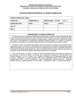 REPÚBLICA BOLIVARIANA DE VENEZUELA
MINISTERIO DEL PODER POPULAR PARA LA EDUCACIÓN UNIVERSITARIA
PROGRAMA NACIONAL DE FORMACIÓN (PNF) EN ELECTRÓNICA
FECHA DE ELABORACIÓN: MAYO 2011 Página 1
DATOS DE IDENTIFICACIÓN DE LA UNIDAD CURRICULAR
INTRODUCCIÓN A LA UNIDAD CURRICULAR
El curso de Física da la formación necesaria para abordar otros cursos de la carrera de Electricidad, tales
como: Circuitos Eléctricos, Electrónica, entre otras que se dictan en paralelo o en años posteriores. En esta
unidad curricular se proporcionan los métodos, principios, leyes y modelos que tienen su base en las teorías
de la física y que desarrollan el razonamiento matemático abstracto traducido en modelos de fenómenos
concretos de la naturaleza, y que permite el desenvolvimiento del estudiante en las áreas de la carrera.
Al finalizar el curso, el estudiante será capaz de aplicar los conceptos, principios, leyes y métodos de los
tópicos de la física en particular las relacionadas con la electricidad y el magnetismo y tópicos del estado
sólido fundamentos para la comprensión de la teoría de operación electrónica de los materiales utilizados en
la fabricación de componentes electrónicos a base de semiconductores de estado sólido lo que incluye la
capacidad de determinar las principales características eléctricas de los materiales.
Esta unidad curricular se dictara a razón de 3 horas semanales durante 24 semanas, se sugiere que
las primeras 12 semana se faciliten los tópicos que fundamenta el principio de funcionamiento de los
circuitos eléctricos, y en las ultimas 12 se faciliten los tópicos de física del estado sólido. De igual
forma se sugiere que la unidad curricular tenga hora de ejercitación, por lo cual la participación del
estudiantado en estas horas es fundamental y horas de experiencias prácticas donde se verifiquen
algunos principios y leyes a través del uso de equipos y herramientas reales o virtuales de laboratorios.
UNIDAD CURRICULAR: FISICA I
TRAYECTO: I TRIMESTRES: I,II CÓDIGO ANUAL: PLFI104 U.C.: 4
CÓDIGO DE FASE: - FASE I: - FASE II: - FASE III: -
HEA: 72 - - -
HEI: 72 - - -
 