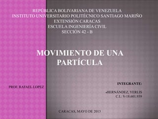 REPÚBLICA BOLIVARIANA DE VENEZUELA
INSTITUTO UNIVERSITARIO POLITÉCNICO SANTIAGO MARIÑO
EXTENSIÓN CARACAS
ESCUELA INGENIERÍA CIVIL
SECCIÓN 42 - B
MOVIMIENTO DE UNA
PARTÍCULA
PROF. RAFAEL LOPEZ
INTEGRANTE:
HERNÁNDEZ, YERLIS
C.I.: V-18.601.939
CARACAS, MAYO DE 2013
 