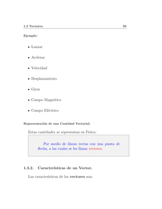 1.3 Vectores.                                                  93


Ejemplo:


     Lanzar

     Acelerar

     Velocidad

     Desplazamiento

     Girar

     Campo Magn´tico
               e

     Campo El´ctrico
             e


Representaci´n de una Cantidad Vectorial.
            o

   Estas cantidades se representan en F´
                                       ısica:


              Por medio de l´  ıneas rectas con una punta de
           ﬂecha, a las cuales se les llama vectores.




1.3.2.     Caracter´
                   ısticas de un Vector.

   Las caracter´
               ısticas de los vectores son:
 