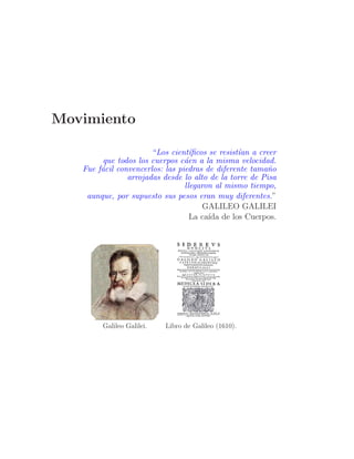 Movimiento

                       “Los cient´ﬁcos se resist´an a creer
                                   ı            ı
         que todos los cuerpos c´en a la misma velocidad.
                                 a
   Fue f´cil convencerlos: las piedras de diferente tama˜o
        a                                                n
                arrojadas desde lo alto de la torre de Pisa
                                 llegaron al mismo tiempo,
    aunque, por supuesto sus pesos eran muy diferentes.”
                                       GALILEO GALILEI
                                   La ca´ de los Cuerpos.
                                        ıda




        Galileo Galilei.   Libro de Galileo (1610).
 