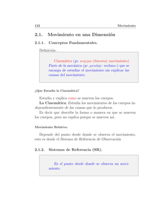 122                                                Movimiento


2.1.     Movimiento en una Dimensi´n
                                  o
2.1.1.   Conceptos Fundamentales.

  Deﬁnici´n:
         o

            Cinem´tica (gr. κιηεµα (kinema): movimiento)
                   a
         Parte de la mec´nica (gr. µεκ´ ηε: mekane:) que se
                        a             α
         encarga de estudiar el movimiento sin explicar las
         causas del movimiento.



¿Que Estudia la Cinem´tica?
                     a

   Estudia y explica como se mueven los cuerpos.
   La Cinem´tica; Estudia los movimientos de los cuerpos in-
              a
dependientemente de las causas que lo producen.
   Es decir que describe la forma o manera en que se mueven
los cuerpos, pero no explica porque se mueven asi.

Movimiento Relativo.

   Depende del punto desde donde se observa el movimiento,
esto es desde el Sistema de Referencia de Observaci´n
                                                   o

2.1.2.   Sistemas de Referencia (SR).


            Es el punto desde donde se observa un movi-
         miento.
 