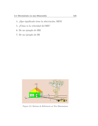 2.1 Movimiento en una Dimensi´n
                             o                                  125


 4. ¿Que signiﬁcado tiene la abreviaci´n: SRNI
                                      o
 5. ¿C´mo es la velocidad del SRI?
      o
 6. De un ejemplo de SRI
 7. De un ejemplo de SR




        Figura 2.2: Sistema de Referencia en Tres Dimensiones
 