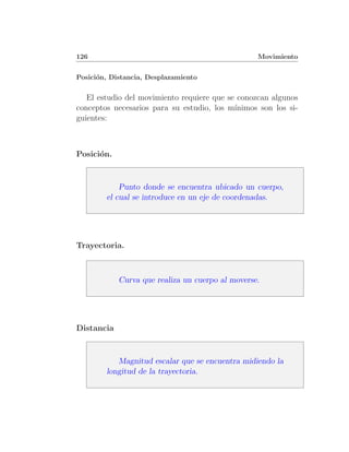 126                                               Movimiento


Posici´n, Distancia, Desplazamiento
      o


   El estudio del movimiento requiere que se conozcan algunos
conceptos necesarios para su estudio, los m´ınimos son los si-
guientes:



Posici´n.
      o



            Punto donde se encuentra ubicado un cuerpo,
        el cual se introduce en un eje de coordenadas.




Trayectoria.



            Curva que realiza un cuerpo al moverse.




Distancia



           Magnitud escalar que se encuentra midiendo la
        longitud de la trayectoria.
 