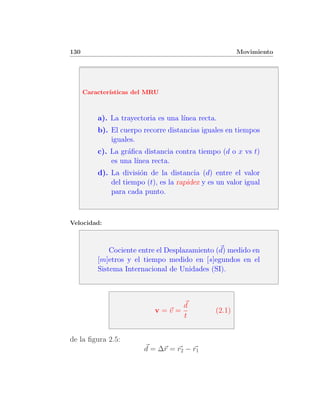 130                                                     Movimiento




      Caracter´
              ısticas del MRU



          a). La trayectoria es una l´
                                     ınea recta.
          b). El cuerpo recorre distancias iguales en tiempos
              iguales.
          c). La gr´ﬁca distancia contra tiempo (d o x vs t)
                   a
              es una l´
                      ınea recta.
          d). La divisi´n de la distancia (d) entre el valor
                       o
              del tiempo (t), es la rapidez y es un valor igual
              para cada punto.



Velocidad:



              Cociente entre el Desplazamiento (d) medido en
          [m]etros y el tiempo medido en [s]egundos en el
          Sistema Internacional de Unidades (SI).



                                      d
                            v=v=                (2.1)
                                      t


de la ﬁgura 2.5:
                         d = ∆r = r2 − r1
 