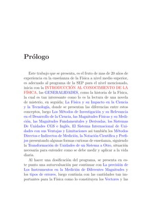 Pr´logo
  o

    Este trabajo que se presenta, es el fruto de mas de 20 a˜os de
                                                               n
experiencia en la ense˜anza de la F´
                        n              ısica a nivel medio superior,
es adecuado al programa de la SEP para el nivel mencionado,
                               ´
inicia con la INTRODUCCION AL CONOCIMIENTO DE LA
F´ISICA, las GENERALIDADES, como la historia de la F´            ısica,
la cual es tan interesante como lo es la lectura de una novela
de misterio, en seguida; La F´   ısica y su Impacto en la Ciencia
y la Tecnolog´ donde se presentan las diferencias entre estos
               ıa,
conceptos, luego Los M´todos de Investigaci´n y su Relevancia
                          e                      o
en el Desarrollo de la Ciencia, las Magnitudes F´   ısicas y su Medi-
ci´n, las Magnitudes Fundamentales y Derivadas, los Sistemas
  o
De Unidades CGS e Ingl´s, El Sistema Internacional de Uni-
                            e
dades con sus Ventajas y Limitaciones asi tambi´n los M´todos
                                                      e        e
Directos e Indirectos de Medici´n, la Notaci´n Cient´
                                 o             o         ıﬁca y Preﬁ-
jos presentando algunas formas curiosas de ense˜anza, siguiendo
                                                    n
la Transformaci´n de Unidades de un Sistema a Otro, situaci´n
                 o                                                  o
necesaria para entender como se debe medir y aplicar a la vida
diaria.
    Al hacer una dosiﬁcaci´n del programa, se presenta en es-
                             o
te punto una autoevaluaci´n par continuar con La precisi´n de
                            o                                   o
Los Instrumentos en la Medici´n de Diferentes Magnitudes y
                                   o
los tipos de errores, luego contin´a con las cantidades tan im-
                                     u
portantes para la F´ ısica como lo constituyen los Vectores y las
 