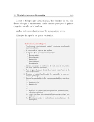 2.1 Movimiento en una Dimensi´n
                             o                                              143


   Medir el tiempo que tarda en pasar los pimeros 10 cm, cui-
dando de que el cron´metro inicie cuando pase por el primer
                      o
clavo incrustado en la madera.

  realice este procedimiento por lo menos cinco veces.

  Dibuje o fotograf´ los pasos realizados.
                   ıe


            Indicaciones para el Reporte.
          1. Conf´rmense en equipos de hasta 5 elementos, nombrando
                  o
             un representante.
          2. Se entregar´ un reporte por equipo.
                              a
          3. El reporte de la pr´ctica debe contener:
                                     a
               * Presentaci´n.    o
               * Introducci´n.    o
               * Desarrollo.
               * Conclusiones.
               * Bibliograf´     ıa.
          4. Discuta en equipo el contenido de cada uno de los puntos
             que debe contener el reporte
          5. Para el paso llamado desarrollo, tomar como base en la
             pr´ctica realizada:
                a
          6. Reunirse en equipo la obtenci´n del material y la construc-
                                           o
             ci´n del prototipo.
               o
          7. Anotar la descripci´n de los pasos numer´ndolos, por ejem-
                                     o                a
             plo:
              1.- Construcci´n.   o
              2.- Desarrollo
              3.-
              4.- . . . . . .
              5.- Realizar un cuadro donde se presenten las mediciones y
                  c´lculos realizados.
                    a
              6.- como son cinco integrantes deben reportarse cinco me-
                  diciones.
              7.- Discuta en equipo el contenido de las conclusiones y la
                  bibliograf´   ıa.
 