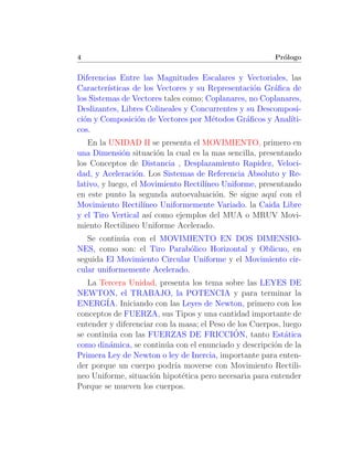 4                                                        Pr´logo
                                                           o


Diferencias Entre las Magnitudes Escalares y Vectoriales, las
Caracter´ısticas de los Vectores y su Representaci´n Gr´ﬁca de
                                                  o    a
los Sistemas de Vectores tales como; Coplanares, no Coplanares,
Deslizantes, Libres Colineales y Concurrentes y su Descomposi-
ci´n y Composici´n de Vectores por M´todos Gr´ﬁcos y Anal´
  o               o                    e        a           ıti-
cos.
   En la UNIDAD II se presenta el MOVIMIENTO, primero en
una Dimensi´n situaci´n la cual es la mas sencilla, presentando
              o         o
los Conceptos de Distancia , Desplazamiento Rapidez, Veloci-
dad, y Aceleraci´n. Los Sistemas de Referencia Absoluto y Re-
                  o
lativo, y luego, el Movimiento Rectil´
                                     ıneo Uniforme, presentando
en este punto la segunda autoevaluaci´n. Se sigue aqu´ con el
                                        o               ı
Movimiento Rectil´  ıneo Uniformemente Variado. la Caida Libre
y el Tiro Vertical as´ como ejemplos del MUA o MRUV Movi-
                      ı
miento Rectilineo Uniforme Acelerado.
   Se contin´a con el MOVIMIENTO EN DOS DIMENSIO-
            u
NES, como son: el Tiro Parab´lico Horizontal y Oblicuo, en
                               o
seguida El Movimiento Circular Uniforme y el Movimiento cir-
cular uniformemente Acelerado.
   La Tercera Unidad, presenta los tema sobre las LEYES DE
NEWTON, el TRABAJO, la POTENCIA y para terminar la
ENERG´ Iniciando con las Leyes de Newton, primero con los
        IA.
conceptos de FUERZA, sus Tipos y una cantidad importante de
entender y diferenciar con la masa; el Peso de los Cuerpos, luego
         u                                    ´
se contin´a con las FUERZAS DE FRICCION, tanto Est´tica      a
como din´mica, se contin´a con el enunciado y descripci´n de la
         a               u                               o
Primera Ley de Newton o ley de Inercia, importante para enten-
der porque un cuerpo podr´ moverse con Movimiento Rectili-
                             ıa
neo Uniforme, situaci´n hipot´tica pero necesaria para entender
                      o         e
Porque se mueven los cuerpos.
 
