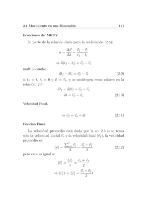 2.1 Movimiento en una Dimensi´n
                             o                                   151


Ecuaciones del MRUV

   Se parte de la relaci´n dada para la aceleraci´n (2.8):
                        o                        o

                              ∆v   vf − vi
                        a=       =
                              ∆t   tf − ti

                      ⇒ a(tf − ti ) = vf − vi
multiplicando;
                        atf − ati = vf − vi                    (2.9)
si tf = t, to = 0 y vi = vo , y se sustituyen estos valores en la
relaci´n: 2.9
      o
                      atf − a(0) = vf − vo
                           at = vf − vo                       (2.10)

Velocidad Final.


                          ⇒ vf = vo + at                      (2.11)

Posici´n Final.
      o

   La velocidad promedio est´ dada por la ec. 2.6 si se toma
                                 a
solo la velocidad inicial vo y la velocidad ﬁnal (vf ), la velocidad
promedio es:
                               2
                                   vi   vo + vf
                      v = i=1 =                                (2.12)
                                2          2
pero esta es igual a:
                           x   vo + vf
                        v =  =
                           t      2
                                vo + vf
                     ⇒ v t= x =         t
                                    2
 