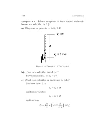 162                                                          Movimiento


Ejemplo: 2.1.6. Se lanza una pelota en forma vertical hacia arri-
ba con una velocidad de 3 m .
                           s
a). Diagrama; se presenta en la ﬁg. 2.19




                  Figura 2.19: Ejemplo 2.1.6 Tiro Vertical


b). ¿Cual es la velocidad inicial (v0 )?
      Su velocidad inicial es; vo = 3 m
                                      s

c). ¿Cual es su velocidad en un tiempo de 0,3 s?
      Mediante la ec. 2.11
                                 vf = vo + at
      cambiando variables
                                 vf = vo + gt
      sustituyendo:
                               m          m
                      vf = 3     + −9,81     (0,3s)
                                                 /
                               s         s·/
                                           s
 