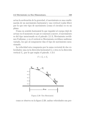 2.2 Movimiento en Dos Dimensiones.                             169


actua la aceleraci´n de la gravedad, el movimiento es una combi-
                    o
naci´n de un movimiento horizontal y uno vertical (caida libre)
    o
por lo que este tipo de movimiento (como el circular) es en un
plano.
   Como en sentido horizontal lo que impuls´ al cuerpo dej´ de
                                                o              o
actuar en el momento en que se comenz´ a mover, el movimiento
                                         o
es del tipo mencionado en el p´rrafo: 2.1.3, Movimiento rectili-
                                 a
neo Uniforme, y en el vertical es Movimiento rectilineo uniforme
variado, los que al componerse dan el tipo de movimiento men-
cionado.
   La velocidad esta compuesta por la suma vectorial de dos ve-
locidades; una en la direcci´n horizontal vo y otra en la direcci´n
                             o                                   o
vertical vv , por lo que seg´n el p´rrafo. 1.3.4
                            u      a
                           v = vo + vv




                    Figura 2.20: Tiro Horizontal.

   como se observa en la ﬁgura 2.20, ambas velocidades son per-
 
