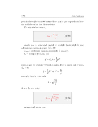 170                                                    Movimiento


pendiculares (forman 90o entre ellos), por lo que se puede realizar
un an´lisis en las dos dimensiones.
     a
  En sentido horizontal,

                                     xmax
                             voh =            (2.23)
                                      tc


  donde voh = velocidad inicial en sentido horizontal, la que
adem´s no cambia porque es MRU
     a
  xmax = distancia m´xima recorrida o alcance,
                    a
  tc = tiempo de caida, de:
                                    1
                         y = vov t + gt2
                                    2
puesto que en sentido vertical es caida libre e inicia del reposo,
vov = 0:
                          1             2y
                     y = gt2 ⇒ t2 =
                          2              g
sacando la raiz cuadrada:
                                      2y
                             t=
                                       g
si y = hc ⇒ t = tc :


                                     2hmax
                          tc =                (2.24)
                                       g


   entonces el alcance es:
 