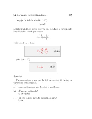2.2 Movimiento en Dos Dimensiones.                          187


   despejando s de la relaci´n (2.35),
                            o

                              s = θr

de la ﬁgura 2.26, se puede observar que a cada s, le corresponde
una velocidad lineal, por lo que;

                                 θf r − θi r
                            v=
                                  tf − ti
factorizando r, se tiene:


                                 θ f − θi
                            v=            r        (2.41)
                                 tf − ti


   pero por (2.39),


                            v = ωr             (2.42)



Ejercicios

  Un cuerpo atado a una cuerda de 1 metro, gira 50 vueltas en
un tiempo de un minuto.
a). Haga un diagrama que describa el problema.
b). ¿Cuantas vueltas da?
    R: 50 vueltas
c). ¿En que tiempo medido en segundos gira?
    R: 60 s
 