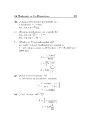 2.2 Movimiento en Dos Dimensiones.                       189


d). ¿Cuantas revoluciones por minuto da?
    1 revoluci´n = 1 vuelta
              o
    rev. por min.= 50 min
                   1
                      rev.


e). ¿Cuantas revoluciones por segundo da?
    rev. por seg.= 60 rev. = 6 rev.
                   50
                       s
                              5
                                s
    rev. por seg.= 0.83 rev.s

f ). ¿Cual es su Velocidad angular (ω)?
     por cada vuelta el desplazamiento angular es
     θ = 2π[rad] pero como da 50 vueltas: ⇒ θ = 2(50)π[rad] =
     100π [rad]

                               100π[rad]
                          ω=
                                 60[s]
                              10 rad
                          ω= π
                               6     s
                                    rad
                          ω = 5,24
                                     s
g). ¿Cual es su Frecuencia (f )?
    da 50 vueltas en un minuto, entonces:

                          50 vueltas 5 1
                     f=              =
                             60 s      6 s
                           f = 0,83 [Hz]
h). ¿Cual es su periodo (T )?
                            1        1
                       T =    =
                            f    0,83 [Hz]
                                     1
                           T = 1,20 1
                                     s
 