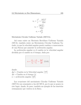2.2 Movimiento en Dos Dimensiones.                         195



                              v2  (6 m )2
                         ac =    = s
                              r    12m
                                      2
                                 (36 m2 )
                                     s
                           ac =
                                  12m
                                    m
                             ac = 3 2
                                    s

Movimiento Circular Uniforme Variado (MCUA).

   As´ como existe un Moviento Rectilineo Uniforme Variado
      ı
(MUA), tambi´n existe un Movimiento Circular Uniforme Va-
                e
riado, ya que la velocidad angular puede cambiar a consecuencia
de una Fuerza que aumente la aceleraci´n angular.
                                        o
   La aceleraci´n angular es el cambio en la velocidad angular
                o
dividida por el cambio en el tiempo, dada por:


                        ωf − ωi   ∆ω
                   α=           =    (2.45)
                        tf − ti   ∆t


donde:
                                            rad
∆ω = Cambio en la Velocidad angular          s
∆t = Cambio en el tiempo [s]
α = aceleraci´n angular rad
             o           s2


   Las ecuaciones del movimiento Circular Uniforme Variado
(MCUA) son semejantes a las del MUA, por lo que se ponen en
este lugar, dando, de paso, tambi´n un ejemplo de las simetr´
                                  e                         ıas
(semejanzas) que existen en la f´
                                ısica.
 