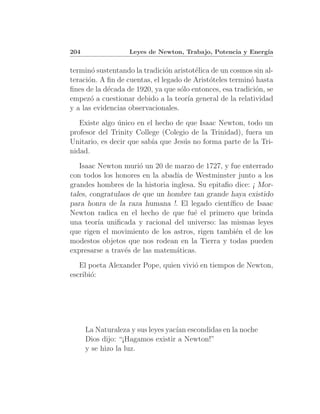 204                Leyes de Newton, Trabajo, Potencia y Energ´
                                                             ıa


termin´ sustentando la tradici´n aristot´lica de un cosmos sin al-
       o                       o         e
teraci´n. A ﬁn de cuentas, el legado de Arist´teles termin´ hasta
      o                                      o            o
ﬁnes de la d´cada de 1920, ya que s´lo entonces, esa tradici´n, se
            e                       o                       o
empez´ a cuestionar debido a la teor´ general de la relatividad
       o                              ıa
y a las evidencias observacionales.
   Existe algo unico en el hecho de que Isaac Newton, todo un
               ´
profesor del Trinity College (Colegio de la Trinidad), fuera un
Unitario, es decir que sab´ que Jes´s no forma parte de la Tri-
                          ıa       u
nidad.
   Isaac Newton muri´ un 20 de marzo de 1727, y fue enterrado
                      o
con todos los honores en la abad´ de Westminster junto a los
                                 ıa
grandes hombres de la historia inglesa. Su epitaﬁo dice: ¡ Mor-
tales, congratulaos de que un hombre tan grande haya existido
para honra de la raza humana !. El legado cient´ ıﬁco de Isaac
Newton radica en el hecho de que fu´ el primero que brinda
                                      e
una teor´ uniﬁcada y racional del universo: las mismas leyes
         ıa
que rigen el movimiento de los astros, rigen tambi´n el de los
                                                   e
modestos objetos que nos rodean en la Tierra y todas pueden
expresarse a trav´s de las matem´ticas.
                 e               a
   El poeta Alexander Pope, quien vivi´ en tiempos de Newton,
                                      o
escribi´:
       o




      La Naturaleza y sus leyes yac´ escondidas en la noche
                                   ıan
      Dios dijo: “¡Hagamos existir a Newton!”
      y se hizo la luz.
 