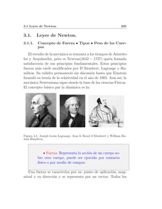 3.1 Leyes de Newton.                                                205


3.1.     Leyes de Newton.
3.1.1.   Concepto de Fuerza • Tipos • Peso de los Cuer-
         pos
   El estudio de la mec´nica se remonta a los tiempos de Arist´te-
                       a                                       o
les y Arqu´ ımedes, pero es Newton(1642 − 1727) quien formula
satisfactoria de sus principios fundamentales. Estos principios
fueron m´s tarde modiﬁcados por D’Alembert, Lagrange y Ha-
          a
milton. Su validez permaneci´ sin discusi´n hasta que Einstein
                              o            o
formul´ su teor´ de la relatividad en el a˜o de 1905. Aun as´ la
       o         ıa                       n                   ı,
mec´nica Newtoniana sigue siendo la base de las ciencias F´
    a                                                      ısicas.
El concepto b´sico par la din´mica es la:
               a              a




Figura 3.1: Joseph Louis Lagrange, Jean le Rond d’Alembert y William Ro-
wan Hamilton.



             • Fuerza: Representa la acci´n de un cuerpo so-
                                         o
         bre otro cuerpo, puede ser ejercida por contacto
         ﬁsico o por medio de campos.

   Una fuerza se caracteriza por su: punto de aplicaci´n, mag-
                                                      o
nitud y su direcci´n y se representa por un vector. Todos los
                  o
 