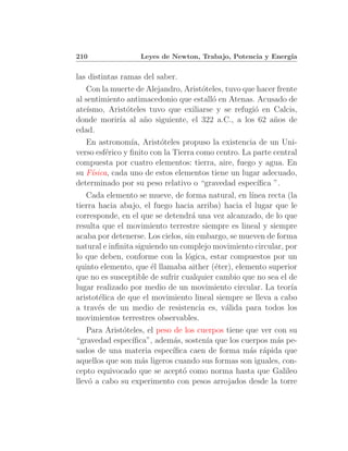 210                Leyes de Newton, Trabajo, Potencia y Energ´
                                                             ıa


las distintas ramas del saber.
   Con la muerte de Alejandro, Arist´teles, tuvo que hacer frente
                                     o
al sentimiento antimacedonio que estall´ en Atenas. Acusado de
                                        o
ate´ısmo, Arist´teles tuvo que exiliarse y se refugi´ en Calcis,
                o                                   o
donde morir´ al a˜o siguiente, el 322 a.C., a los 62 a˜os de
             ıa     n                                     n
edad.
   En astronom´ Arist´teles propuso la existencia de un Uni-
                 ıa,      o
verso esf´rico y ﬁnito con la Tierra como centro. La parte central
         e
compuesta por cuatro elementos: tierra, aire, fuego y agua. En
su F´sica, cada uno de estos elementos tiene un lugar adecuado,
    ı
determinado por su peso relativo o “gravedad espec´   ıﬁca ”.
   Cada elemento se mueve, de forma natural, en l´ ınea recta (la
tierra hacia abajo, el fuego hacia arriba) hacia el lugar que le
corresponde, en el que se detendr´ una vez alcanzado, de lo que
                                   a
resulta que el movimiento terrestre siempre es lineal y siempre
acaba por detenerse. Los cielos, sin embargo, se mueven de forma
natural e inﬁnita siguiendo un complejo movimiento circular, por
lo que deben, conforme con la l´gica, estar compuestos por un
                                  o
quinto elemento, que ´l llamaba aither (´ter), elemento superior
                       e                  e
que no es susceptible de sufrir cualquier cambio que no sea el de
lugar realizado por medio de un movimiento circular. La teor´  ıa
aristot´lica de que el movimiento lineal siempre se lleva a cabo
       e
a trav´s de un medio de resistencia es, v´lida para todos los
       e                                    a
movimientos terrestres observables.
   Para Arist´teles, el peso de los cuerpos tiene que ver con su
              o
“gravedad espec´ıﬁca”, adem´s, sosten´ que los cuerpos m´s pe-
                             a        ıa                   a
sados de una materia espec´  ıﬁca caen de forma m´s r´pida que
                                                   a a
aquellos que son m´s ligeros cuando sus formas son iguales, con-
                   a
cepto equivocado que se acept´ como norma hasta que Galileo
                                o
llev´ a cabo su experimento con pesos arrojados desde la torre
    o
 