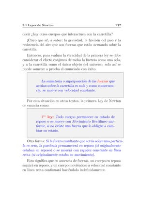 3.1 Leyes de Newton.                                            217


decir ¿hay otros cuerpos que interactuen con la carretilla?
   ¡Claro que si!, a saber: la gravedad, la fricci´n del piso y la
                                                  o
resistencia del aire que son fuerzas que est´n actuando sobre la
                                            a
carretilla.
   Entonces, para evaluar la veracidad de la primera ley se debe
considerar el efecto conjunto de todas la fuerzas como una sola,
y a la carretilla como el unico objeto del universo, solo as´ se
                          ´                                  ı
puede someter a prueba el enunciado con ´xito.
                                           e


             La sumatoria o superposici´n de las fuerzas que
                                         o
         act´an sobre la carretilla es nula y como consecuen-
            u
         cia, se mueve con velocidad constante.

   Por esta situaci´n en otros textos, la primera Ley de Newton
                   o
de enuncia como:


            1ra ley: Todo cuerpo permanece en estado de
         reposo o se mueve con Movimiento Rectilineo uni-
         forme, si no existe una fuerza que lo obligue a cam-
         biar su estado.

   Otra forma: Si la fuerza resultante que act´a sobre una part´
                                              u                ıcu-
la es cero, la part´
                   ıcula permanecer´ en reposo (si originalmente
                                    a
estaban en reposo) o se mover´ con rapidez constante en l´
                                 a                           ınea
recta (si originalmente estaba en movimiento).
   Esto signiﬁca que en ausencia de fuerzas, un cuerpo en reposo
seguir´ en reposo, y un cuerpo movi´ndose a velocidad constante
      a                            e
en l´
    ınea recta continuar´ haci´ndolo indeﬁnidamente.
                         a    e
 