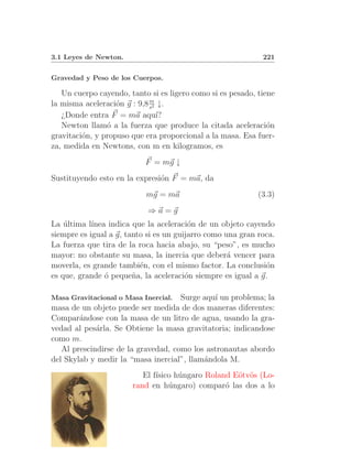 3.1 Leyes de Newton.                                         221


Gravedad y Peso de los Cuerpos.

   Un cuerpo cayendo, tanto si es ligero como si es pesado, tiene
                             m
la misma aceleraci´n g : 9,8 s2 ↓.
                   o
   ¿Donde entra F = ma aqu´    ı?
   Newton llam´ a la fuerza que produce la citada aceleraci´n
                o                                              o
gravitaci´n, y propuso que era proporcional a la masa. Esa fuer-
         o
za, medida en Newtons, con m en kilogramos, es
                           F = mg ↓
Sustituyendo esto en la expresi´n F = ma, da
                               o
                           mg = ma                          (3.3)
                            ⇒a=g
La ultima l´
    ´       ınea indica que la aceleraci´n de un objeto cayendo
                                         o
siempre es igual a g, tanto si es un guijarro como una gran roca.
La fuerza que tira de la roca hacia abajo, su “peso”, es mucho
mayor: no obstante su masa, la inercia que deber´ vencer para
                                                    a
moverla, es grande tambi´n, con el mismo factor. La conclusi´n
                          e                                   o
es que, grande ´ peque˜a, la aceleraci´n siempre es igual a g.
                o       n               o

Masa Gravitacional o Masa Inercial.  Surge aqu´ un problema; la
                                               ı
masa de un objeto puede ser medida de dos maneras diferentes:
Compar´ndose con la masa de un litro de agua, usando la gra-
        a
vedad al pes´rla. Se Obtiene la masa gravitatoria; indicandose
             a
como m.
   Al prescindirse de la gravedad, como los astronautas abordo
del Skylab y medir la “masa inercial”, llam´ndola M.
                                           a
                          El f´
                              ısico h´ngaro Roland E¨tv¨s (Lo-
                                     u              o o
                       rand en h´ngaro) compar´ las dos a lo
                                  u              o
 