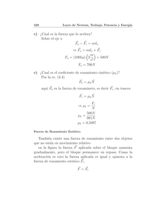 228                 Leyes de Newton, Trabajo, Potencia y Energ´
                                                              ıa


c) ¿Cual es la fuerza que lo acelera?
    Sobre el eje x
                          Fa − Fr = max
                         ⇒ Fa = max + Fr
                                    m
                     Fa = (100kg) 2 2 + 500N
                                    s
                             Fa = 700N

c) ¿Cual es el coeﬁciente de rozamiento cin´tico (µk )?
                                           e
    Por la ec. (3.4)
                            Fk = µk N
      aqui Fk es la fuerza de rozamineto, es decir Fr , en tonces:

                               Fr = µk N
                                       Fr
                              ⇒ µk =
                                       N
                                   500N
                              µk =
                                   981N
                              µk = 0,5097

Fuerza de Rozamiento Est´tico.
                        a

   Tambi´n existe una fuerza de rozamiento entre dos objetos
          e
que no est´n en movimiento relativo
            a
   en la ﬁgura la fuerza F aplicada sobre el bloque aumenta
gradualmente, pero el bloque permanece en reposo. Como la
aceleraci´n es cero la fuerza aplicada es igual y opuesta a la
         o
fuerza de rozamiento est´tico Fe .
                         a

                              F = Fe
 