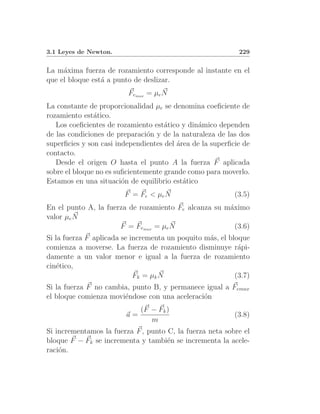 3.1 Leyes de Newton.                                        229


La m´xima fuerza de rozamiento corresponde al instante en el
     a
que el bloque est´ a punto de deslizar.
                 a
                         Femax = µe N
La constante de proporcionalidad µe se denomina coeﬁciente de
rozamiento est´tico.
               a
   Los coeﬁcientes de rozamiento est´tico y din´mico dependen
                                     a          a
de las condiciones de preparaci´n y de la naturaleza de las dos
                                o
superﬁcies y son casi independientes del ´rea de la superﬁcie de
                                         a
contacto.
   Desde el origen O hasta el punto A la fuerza F aplicada
sobre el bloque no es suﬁcientemente grande como para moverlo.
Estamos en una situaci´n de equilibrio est´tico
                        o                  a
                        F = Fe < µe N                      (3.5)
En el punto A, la fuerza de rozamiento Fe alcanza su m´ximo
                                                      a
valor µe N
                      F = Femax = µe N                  (3.6)
Si la fuerza F aplicada se incrementa un poquito m´s, el bloque
                                                  a
comienza a moverse. La fuerza de rozamiento disminuye r´pi- a
damente a un valor menor e igual a la fuerza de rozamiento
cin´tico,
    e
                            Fk = µk N                      (3.7)
Si la fuerza F no cambia, punto B, y permanece igual a Femax
el bloque comienza movi´ndose con una aceleraci´n
                       e                       o
                              (F − Fk )
                         a=                                (3.8)
                                 m
Si incrementamos la fuerza F , punto C, la fuerza neta sobre el
bloque F − Fk se incrementa y tambi´n se incrementa la acele-
                                     e
raci´n.
    o
 