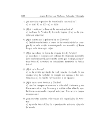 232               Leyes de Newton, Trabajo, Potencia y Energ´
                                                            ıa


 4. ¿en que a˜o se public´ la formulaci´n matem´tica?
             n           o             o       a
    a) en 1687 b) en 1234 c) en 1678

 5. ¿Qu´ constituye la base de la mecanica clasica?
         e
    a) las leyes de Newton b) leyes de Keplar c) ley de la gra-
    vitaci´n universal
           o

 6. ¿Qu´ constituye la primera ley de Newton?
        e
    a) Deﬁnici´n de fuerza a causa de la velocidad de los cuer-
              o
    pos b) A toda acci´n le corresponde una reacci´n c) Todo
                       o                           o
    lo que sube tiene que bajar

 7. ¿Qu´ introduce en ﬁsica, la primera ley de Newton?
         e
    a) introduce el concepto del sistema de referencia inercial b
    )que el cuerpo permanece inerte hasta que es empujado por
    una fuerza c) el cuerpo en movimiento mantiene su fuerza
    inicial

 8. ¿Qu´ es la fuerza?
        e
    a) es la acci´n mediante la cual cambia el estado de un
                 o
    cuerpo b) es la cantidad de energ´ que agregas a tus mo-
                                     ıa
    vimientos c) es cuanta fuerza pones a un aparato

 9. ¿Qu´ mostraron Newton y Galileo?
         e
    a) que los cuerpos se mueven a velocidad constante y en
    l´
     ınea recta si no hay fuerzas que act´en sobre ellos b) que
                                          u
    la tierra era redonda c) que el universo y los cuerpos tienen
    un constante

10. ¿con que otro nombre se le conoce a la segunda ley de New-
    ton?
    a) ley de la fuerza b)ley de la gravitaci´n universal c)ley de
                                             o
    la inercia
 