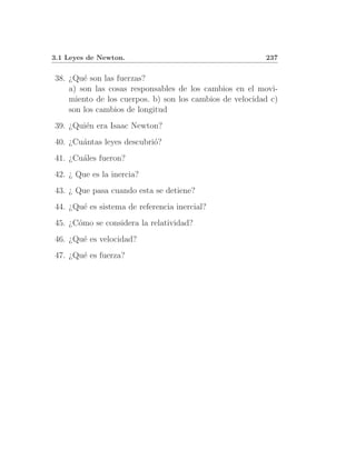 3.1 Leyes de Newton.                                     237


38. ¿Qu´ son las fuerzas?
        e
    a) son las cosas responsables de los cambios en el movi-
    miento de los cuerpos. b) son los cambios de velocidad c)
    son los cambios de longitud
39. ¿Qui´n era Isaac Newton?
        e
40. ¿Cu´ntas leyes descubri´?
       a                   o
41. ¿Cu´les fueron?
       a
42. ¿ Que es la inercia?
43. ¿ Que pasa cuando esta se detiene?
44. ¿Qu´ es sistema de referencia inercial?
       e
45. ¿C´mo se considera la relatividad?
      o
46. ¿Qu´ es velocidad?
       e
47. ¿Qu´ es fuerza?
       e
 