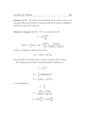 3.1 Leyes de Newton.                                          247


Ejemplo 3.1.7.2  La fuerza de atracci´n de la tierra sobre una
                                     o
masa de 1Kg es de 9,81N , el radio medio de la tierra es 6380km.
Calcule la masa de la tierra.

Soluci´n al Ejemplo 3.1.7.2
      o                        Por la ecuaci´n (3.12)
                                            o
                                    m1 m2
                          F =G
                                     d2
                                      12

                                        2
                                −11 Nm         (1kg)mt
         9,81N =    6,67 ×    10
                                    kg 2    (6380 × 103 m)2
donde mt indica la masa de la tierra.

                       mt = 5,98 × 1024 kg

asi procedi´ Cavendish para conocer la masa de la tierra.
           o
   El volumen de la tierra (considerandola esf´rica) es:
                                              e
                                 4
                              V = πr3
                                 3
                          4
                       V = π(6380000m)3
                          3
                       V = 1,0878 × 1021 m3
y su densidad es:
                                    m
                               ̺=
                                    V
                           5,98 × 1024 kg
                       ̺=
                          1,0878 × 1021 m3
                                kg       kg
                    ̺ = 5497       ≈ 5500 3
                                m3       m
 