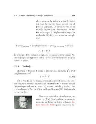 3.2 Trabajo, Potencia y Energ´ Mec´nica.
                             ıa   a                              249


                        el extremo de la palanca se puede hacer
                        con una fuerza tres veces menor que el
                        peso de la piedra. La distancia que se ha
                        movido la piedra es obviamente tres ve-
                        ces menor que el desplazamiento que ha
                        realizado [28]-[31], por lo que se cumple
                        que:


  F uerzaaplicada × desplazamiento = P esode   la piedra   × altura

                          F ·d=P ·h
El principio de la palanca se aplic´ a otro aparato que utiliz´ Ar-
                                   o                          o
qu´ımedes para sorprender al rey Hieron moviendo el solo un gran
barco: la polea.

3.2.1.   Trabajo.
   El deﬁne el trabajo T como el producto de la fuerza F por el
desplazamiento d
                           T =F ·d                       (3.13)
   por lo que la ley de la palanca implica que el trabajo (T ) in-
vertido para levantar la piedra es exactamente el mismo que el
necesario para elevar un peso (P ) en contra de la gravedad. Re-
cordando que la fuerza (F ) se mide en Newton [N ], la distancia
en metros [m].
                           Con estas unidades, el trabajo se ex-
                        presa en [N m] Cantidad que se denomi-
                        na Joule en honor al f´
                                              ısico brit´nico Ja-
                                                        a
                        mes Prescott Joule quien centr´ sus in-
                                                        o
 