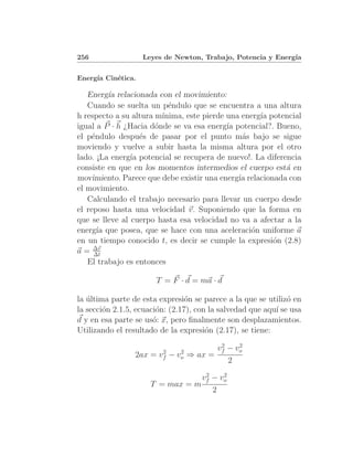 256                Leyes de Newton, Trabajo, Potencia y Energ´
                                                             ıa


Energ´ Cin´tica.
     ıa   e

   Energ´ relacionada con el movimiento:
          ıa
   Cuando se suelta un p´ndulo que se encuentra a una altura
                           e
h respecto a su altura m´ınima, este pierde una energ´ potencial
                                                     ıa
igual a P · h ¿Hacia d´nde se va esa energ´ potencial?. Bueno,
                       o                    ıa
el p´ndulo despu´s de pasar por el punto m´s bajo se sigue
     e             e                            a
moviendo y vuelve a subir hasta la misma altura por el otro
lado. ¡La energ´ potencial se recupera de nuevo!. La diferencia
                ıa
consiste en que en los momentos intermedios el cuerpo est´ en
                                                           a
movimiento. Parece que debe existir una energ´ relacionada con
                                               ıa
el movimiento.
   Calculando el trabajo necesario para llevar un cuerpo desde
el reposo hasta una velocidad v. Suponiendo que la forma en
que se lleve al cuerpo hasta esa velocidad no va a afectar a la
energ´ que posea, que se hace con una aceleraci´n uniforme a
       ıa                                         o
en un tiempo conocido t, es decir se cumple la expresi´n (2.8)
                                                        o
     ∆v
a = ∆t
   El trabajo es entonces

                       T = F · d = ma · d

la ultima parte de esta expresi´n se parece a la que se utiliz´ en
   ´                             o                             o
la secci´n 2.1.5, ecuaci´n: (2.17), con la salvedad que aqu´ se usa
        o               o                                  ı
d y en esa parte se us´: x, pero ﬁnalmente son desplazamientos.
                       o
Utilizando el resultado de la expresi´n (2.17), se tiene:
                                       o
                                               2    2
                          2        2
                                              vf − vo
                 2ax =   vf   −   vo   ⇒ ax =
                                                 2
                                  2    2
                                 vf − vo
                     T = max = m
                                    2
 