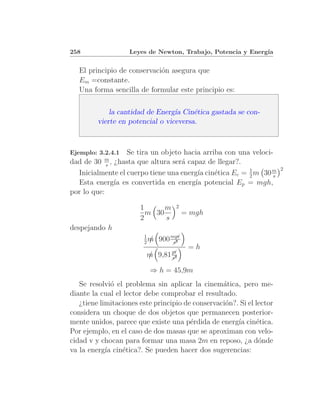 258                Leyes de Newton, Trabajo, Potencia y Energ´
                                                             ıa


   El principio de conservaci´n asegura que
                             o
   Em =constante.
   Una forma sencilla de formular este principio es:

             la cantidad de Energ´ Cin´tica gastada se con-
                                  ıa    e
         vierte en potencial o viceversa.



Ejemplo: 3.2.4.1  Se tira un objeto hacia arriba con una veloci-
dad de 30 m , ¿hasta que altura ser´ capaz de llegar?.
            s                      a
                                                                       2
  Inicialmente el cuerpo tiene una energ´ cin´tica Ec = 1 m 30 m
                                         ıa e           2       s
  Esta energ´ es convertida en energ´ potencial Ep = mgh,
              ıa                        ıa
por lo que:

                       1      m    2
                         m 30           = mgh
                       2      s
despejando h
                        1
                        2m/   900 mm
                                  ր
                                    ւ
                                   s2
                                         =h
                               m
                               ւ
                         m 9,81ր
                         /     s2

                          ⇒ h = 45,9m
   Se resolvi´ el problema sin aplicar la cinem´tica, pero me-
              o                                   a
diante la cual el lector debe comprobar el resultado.
   ¿tiene limitaciones este principio de conservaci´n?. Si el lector
                                                   o
considera un choque de dos objetos que permanecen posterior-
mente unidos, parece que existe una p´rdida de energ´ cin´tica.
                                        e              ıa     e
Por ejemplo, en el caso de dos masas que se aproximan con velo-
cidad v y chocan para formar una masa 2m en reposo, ¿a d´nde   o
va la energ´ cin´tica?. Se pueden hacer dos sugerencias:
            ıa    e
 