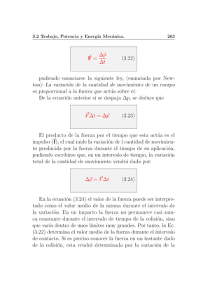 3.2 Trabajo, Potencia y Energ´ Mec´nica.
                             ıa   a                           263



                              ∆p
                         F=              (3.22)
                              ∆t


   pudiendo enunciarse la siguiente ley, (enunciada por New-
ton): La variaci´n de la cantidad de movimiento de un cuerpo
                o
es proporcional a la fuerza que act´a sobre el.
                                    u
   De la ecuaci´n anterior si se despaja ∆p, se deduce que
               o


                        F ∆t = ∆p        (3.23)


   El producto de la fuerza por el tiempo que esta act´a es el
                                                          u
impulso (I), el cual mide la variaci´n de l cantidad de movimien-
                                    o
to producida por la fuerza durante el tiempo de su aplicaci´n,o
pudiendo escribirse que, en un intervalo de tiempo, la variaci´n
                                                               o
total de la cantidad de movimiento vendr´ dada por:
                                             a


                        ∆p = F ∆t        (3.24)


   En la ecuaci´n (3.24) el valor de la fuerza puede ser interpre-
                o
tado como el valor medio de la misma durante el intervalo de
la variaci´n. En un impacto la fuerza no permanece casi nun-
           o
ca constante durante el intervalo de tiempo de la colisi´n, sino
                                                          o
que var´ dentro de unos l´
        ıa                 ımites muy grandes. Por tanto, la Ec.
(3.22) determina el valor medio de la fuerza durante el intervalo
de contacto. Si es preciso conocer la fuerza en un instante dado
de la colisi´n, esta vendr´ determinada por la variaci´n de la
             o             a                             o
 