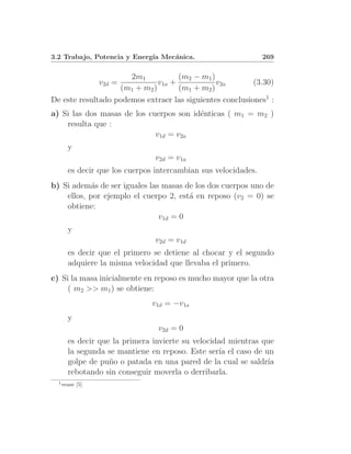 3.2 Trabajo, Potencia y Energ´ Mec´nica.
                             ıa   a                              269

                      2m1           (m2 − m1 )
                  v2d =       v1a +            v2a        (3.30)
                   (m1 + m2 )       (m1 + m2 )
De este resultado podemos extraer las siguientes conclusiones1 :
a) Si las dos masas de los cuerpos son id´nticas ( m1 = m2 )
                                         e
    resulta que :
                             v1d = v2a
        y
                                v2d = v1a
        es decir que los cuerpos intercambian sus velocidades.
b) Si adem´s de ser iguales las masas de los dos cuerpos uno de
            a
    ellos, por ejemplo el cuerpo 2, est´ en reposo (v2 = 0) se
                                       a
    obtiene:
                               v1d = 0
        y
                                v2d = v1d
        es decir que el primero se detiene al chocar y el segundo
        adquiere la misma velocidad que llevaba el primero.
c) Si la masa inicialmente en reposo es mucho mayor que la otra
     ( m2 >> m1 ) se obtiene:
                                v1d = −v1a
        y
                                 v2d = 0
        es decir que la primera invierte su velocidad mientras que
        la segunda se mantiene en reposo. Este ser´ el caso de un
                                                   ıa
        golpe de pu˜o o patada en una pared de la cual se saldr´
                    n                                           ıa
        rebotando sin conseguir moverla o derribarla.
  1
      vease [5]
 