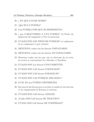 3.2 Trabajo, Potencia y Energ´ Mec´nica.
                             ıa   a                           285


26. ¿ EN QUE LUGAR MURIO?

27. ¿Qu´ ES LA FUERZA?
       e

28. Una FUERZA POR QUE SE REPRESENTA?

29. ¿ que CARACTERIZA A UNA FUERZA? A) Punto de
    apliaccion B) magnitud c) Por su doreccion

30. CUALES SON LOS TIPOS DE FUERZAS? a) coplanares
    b) no coplanares c) por vectores

31. MENCIONA cuales son las fuerzas COPLANARES

32. MENCIONA cuales son las fuerzas NO COPALNARES

33. Menciona cuales son los que van en direccion de su recta
    de accion a( concurrentes b) colineales c) Paralelos

34. CUALES SON Las fuerzas CONCURRENTES

35. CUALES SON LAS fuerzas COLINEALES?

36. CUALES SON LAS fuerzas PARALELAS?

37. CUALES SON LAS FUERZAS AISLADAS? l

38. CUAL ES una FUERZA DISTRIBUIDA

39. Son una de las fuerzas por su acci´n a) axiales b) de traccion
                                      o
    c) de comprensi´n d) ﬂexoras e) torsoras
                    o

40. CUALES SON LAS fuerzas AXIALES

41. ¿Cu´les SON LaS fuerzas DE TRACCION?
       a

42. CUALEs SON LaS fuerzas DE COMPREsI´N?
                                      o
 