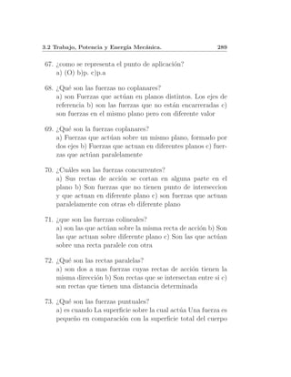 3.2 Trabajo, Potencia y Energ´ Mec´nica.
                             ıa   a                         289


67. ¿como se representa el punto de aplicaci´n?
                                            o
    a) (O) b)p. c)p.a

68. ¿Qu´ son las fuerzas no coplanares?
         e
    a) son Fuerzas que act´an en planos distintos. Los ejes de
                            u
    referencia b) son las fuerzas que no est´n encarreradas c)
                                            a
    son fuerzas en el mismo plano pero con diferente valor

69. ¿Qu´ son la fuerzas coplanares?
        e
    a) Fuerzas que act´an sobre un mismo plano, formado por
                       u
    dos ejes b) Fuerzas que actuan en diferentes planos c) fuer-
    zas que act´an paralelamente
                u

70. ¿Cu´les son las fuerzas concurrentes?
        a
    a) Sus rectas de acci´n se cortan en alguna parte en el
                          o
    plano b) Son fuerzas que no tienen punto de interseccion
    y que actuan en diferente plano c) son fuerzas que actuan
    paralelamente con otras eb diferente plano

71. ¿que son las fuerzas colineales?
    a) son las que act´an sobre la misma recta de acci´n b) Son
                      u                               o
    las que actuan sobre diferente plano c) Son las que act´an
                                                            u
    sobre una recta paralele con otra

72. ¿Qu´ son las rectas paralelas?
        e
    a) son dos a mas fuerzas cuyas rectas de acci´n tienen la
                                                   o
    misma direcci´n b) Son rectas que se intersectan entre si c)
                 o
    son rectas que tienen una distancia determinada

73. ¿Qu´ son las fuerzas puntuales?
         e
    a) es cuando La superﬁcie sobre la cual act´a Una fuerza es
                                               u
    peque˜o en comparaci´n con la superﬁcie total del cuerpo
           n              o
 