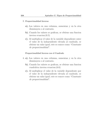 308                        Ap´ndice C: Tipos de Proporcionalidad
                             e


 3. Proporcionalidad Inversa:

      a). Los valores en una columna, aumentan y en la otra
          disminuyen o al contrario.
      b). Cuando los valores se graﬁcan, se obtiene una funcion
          inversa ecuacion:(6.5)
      c). Al multiplicar el valor de la variable dependiente entre
          el valor de la independiente elevada al cuadrado, se
          obtiene un valor igual, este se conoce como “Constante
          de proporcionalidad”.

      Proporcionalidad Inversa con el Cuadrado

 4. a). Los valores en una columna, aumentan y en la otra
        disminuyen o al contrario.
      b). Cuando los valores se graﬁcan, se obtiene una funcion
          cuadr´tica inversa ecuacion:(6.6)
               a
      c). Al multiplicar el valor de la variable dependiente por
          el valor de la independiente elevada al cuadrado, se
          obtiene un valor igual, este se conoce como “Constante
          de proporcionalidad”.
 