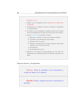 30                        Introducci´n al Conocimiento de la F´
                                    o                         ısica




            Actividad. 3.1.7.1
          1. Realice una investigaci´n sobre: Divisi´n de la F´
                                    o               o         ısica para
             su Estudio.
          2. Conf´rmense en equipos de hasta 5 elementos, nombrando
                  o
             un representante.
          3. Con base en la investigaci´n realizada escriba por lo menos
                                        o
             dos de las deﬁniciones de cada una de las partes de la F´
                                                                     ısica.
          4. para la evaluaci´n se tomar´ en cuenta:
                             o          a
              a)  Entrega en tiempo y forma (una semana m´ximo).
                                                              a
              b)  Claridad en las deﬁniciones presentadas.
              c)  Coherencia de lo escrito.
              d)  Validez y pertinencia de las ideas expuestas (que tenga
                  relaci´n con la situaci´n actual).
                        o                o
              e) Presentaci´n.
                             o
              f ) Profundidad del escrito.
          5. Escriba en los espacios correspondientes de este libro, las
             deﬁniciones mas adecuadas para las diferentes partes de la
             f´
              ısica.




Materia Estado y Propiedades.



           Materia: Todo lo existente en la naturaleza y
        ocupa un lugar en el espacio.



          Estado: Forma, manera en que se encuentra la
        materia.
 