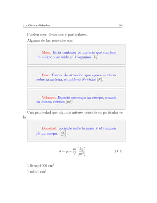 1.1 Generalidades                                              33


      Pueden seer: Generales y particulares.
      Algunas de las generales son:


              Masa: Es la cantidad de materia que contiene
           un cuerpo y se mide en kilogramos [kg].



              Peso: Fuerza de atracci´n que ejerce la tierra
                                      o
           sobre la materia, se mide en Newtons [N ].



              Volumen: Espacio que ocupa un cuerpo, se mide
           en metros c´bicos [m3 ].
                      u

      Una propiedad que algunos autores consideran particular es
la:


              Densidad: cociente entre la masa y el volumen
                          kg
           de un cuerpo. m3 .



                                  m kg
                          d=̺=                             (1.1)
                                  V m3


      1 litro=1000 cm3
      1 ml=1 cm3
 